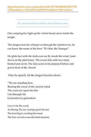 https://onedrive.live.com/redir?resid=27C5D340EB1DFC75!5
179&authkey=!AOej33C6wfWbW-E&ithint=file%2cdocx
The musical of forest and the church between trees
One camping fire light up the whole broad areas inside the
jungle.
The dragon near-by whisper so through the sensitive ear, he
can know the name of the host: “It’s him, the Xanagar”
He glide fast with the dark-coat are fly inside the wind, land-
down on the plat-forms. The wood dais with two stony
horned put on its. The dais seem to be prepared before and
put in front of the church
Once he speech, All the dragon become silence.
“We are standing here.
Bearing the swear of the ancient mind
The curse are upon the fate
Life through life
Generation to generation
Love is for the weak
As Strong, We are tearing apart the sun
The howling is cracking the moon
The foot carved across the dark moutain
 