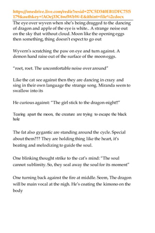 https://onedrive.live.com/redir?resid=27C5D340EB1DFC75!5
179&authkey=!AOej33C6wfWbW-E&ithint=file%2cdocx
The eye over wyven when she’s being dragged to the dancing
of dragon and apple of the eye is white.. A strange noise out
on the sky that without cloud. Moon like the opening eggs
then something, thing doesn’t expect to go out
Wyvern’s scratching the paw on eye and turn against. A
demon hand raise out of the surface of the moon eggs.
“roet, roet. The uncomfortable noise over around”
Like the cat see against then they are dancing in crazy and
sing in their own language the strange song. Miranda seem to
swallow into its
He curious against: “The girl stick to the dragon-night!!”
Tearing apart the moon, the creature are trying to escape the black
hole
The fat also gygantic are standing around the cycle. Special
about them??? They are holding thing like the heart, it’s
beating and melodizing to guide the soul.
One blinking thought strike to the cat’s mind: “The soul
cannot sublimity. So, they seal away the soul for its moment”
One turning back against the fire at middle. Seem, The dragon
will be main vocal at the nigh. He’s coating the kimono on the
body
 