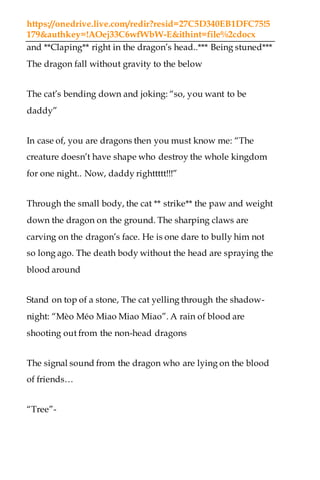 https://onedrive.live.com/redir?resid=27C5D340EB1DFC75!5
179&authkey=!AOej33C6wfWbW-E&ithint=file%2cdocx
and **Claping** right in the dragon’s head..*** Being stuned***
The dragon fall without gravity to the below
The cat’s bending down and joking: “so, you want to be
daddy”
In case of, you are dragons then you must know me: “The
creature doesn’t have shape who destroy the whole kingdom
for one night.. Now, daddy righttttt!!!”
Through the small body, the cat ** strike** the paw and weight
down the dragon on the ground. The sharping claws are
carving on the dragon’s face. He is one dare to bully him not
so long ago. The death body without the head are spraying the
blood around
Stand on top of a stone, The cat yelling through the shadow-
night: “Mèo Méo Miao Miao Miao”. A rain of blood are
shooting out from the non-head dragons
The signal sound from the dragon who are lying on the blood
of friends…
“Tree”-
 