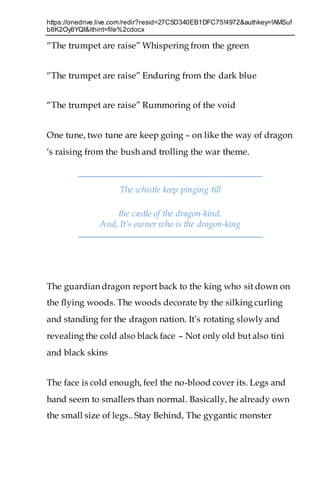 https://onedrive.live.com/redir?resid=27C5D340EB1DFC75!4972&authkey=!AMSuf
b8K2Oy8YQI&ithint=file%2cdocx
“The trumpet are raise” Whispering from the green
“The trumpet are raise” Enduring from the dark blue
“The trumpet are raise” Rummoring of the void
One tune, two tune are keep going – on like the way of dragon
‘s raising from the bush and trolling the war theme.
The whistle keep pinging till
the castle of the dragon-kind.
And, It’s owner who is the dragon-king
The guardian dragon report back to the king who sit down on
the flying woods. The woods decorate by the silking curling
and standing for the dragon nation. It’s rotating slowly and
revealing the cold also black face – Not only old but also tini
and black skins
The face is cold enough, feel the no-blood cover its. Legs and
hand seem to smallers than normal. Basically, he already own
the small size of legs.. Stay Behind, The gygantic monster
 