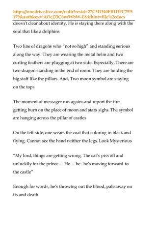 https://onedrive.live.com/redir?resid=27C5D340EB1DFC75!5
179&authkey=!AOej33C6wfWbW-E&ithint=file%2cdocx
doesn’t clear about identity. He is staying there along with the
soul that like a dolphins
Two line of dragons who “not so high” and standing serious
along the way. They are wearing the metal helm and two
curling feathers are plugging at two side. Especially, There are
two dragon standing in the end of room. They are holding the
big staff like the pillars. And, Two moon symbol are staying
on the tops
The moment of messager run agains and report the fire
getting burn on the place of moon and stars sighs. The symbol
are hanging across the pillar of castles
On the left-side, one wears the coat that coloring in black and
flying. Cannot see the hand neither the legs. Look Mysterious
“My lord, things are getting wrong. The cat’s piss off and
unluckily for the prince… He… he ..he’s moving forward to
the castle”
Enough for words, he’s throwing out the blood, pale away on
its and death
 