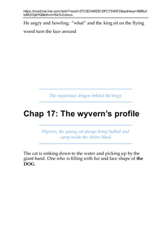 https://onedrive.live.com/redir?resid=27C5D340EB1DFC75!4972&authkey=!AMSuf
b8K2Oy8YQI&ithint=file%2cdocx
He angry and howling: “what” and the king sit on the flying
wood turn the face around
The mysterious dragon behind the kingx
Chap 17: The wyvern’s profile
Wyvern, the young cat always being bullied and
carry inside the divine blood
The cat is sinking down to the water and picking up by the
giant hand. One who is filling with fur and face shape of the
DOG.
 