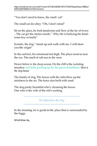 https://onedrive.live.com/redir?resid=27C5D340EB1DFC75!4972&authkey=!AMSuf
b8K2Oy8YQI&ithint=file%2cdocx
“You don’t need to know, the small -cat”
The small cat dis-obey: “Oh, I don’t mind”
Sit on the glass, he look handsome and flow at the far of rivers
.. The cat get the stories inside: “ Why life is bullying the hand-
some boy so badly”
Ecstatic, the dog: “stand up and walk with me. I will show
you the origin”
In the sad feel, his emotional run high. The place seem to near
the sea. The smell of salt run to the nose
Down below is the deep-ocean. On the cliff is the isolating
meadow and fully packing up by the green dandellion. Here is
the dog-house
The family of dog, The house with the tube blow up the
mistiness in the air. The fence also built with sand
The dog pretty beautiful who’s cleansing the house
One who is the wife of the old’s cooking
The Meal from the Dog
In the morning, he is guide to the place that is surrounded by
the foggy.
Wind blow by,
 