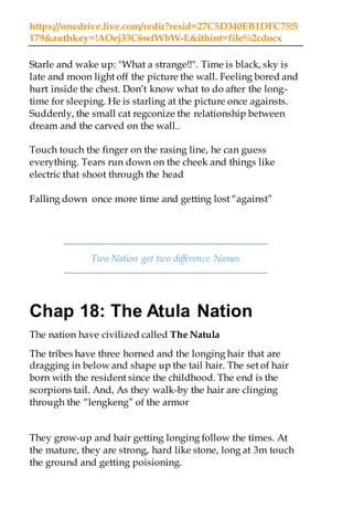 https://onedrive.live.com/redir?resid=27C5D340EB1DFC75!5
179&authkey=!AOej33C6wfWbW-E&ithint=file%2cdocx
Starle and wake up: "What a strange!!". Time is black, sky is
late and moon light off the picture the wall. Feeling bored and
hurt inside the chest. Don’t know what to do after the long-
time for sleeping. He is starling at the picture once againsts.
Suddenly, the small cat regconize the relationship between
dream and the carved on the wall..
Touch touch the finger on the rasing line, he can guess
everything. Tears run down on the cheek and things like
electric that shoot through the head
Falling down once more time and getting lost “against”
Two Nation got two difference Names
Chap 18: The Atula Nation
The nation have civilized called The Natula
The tribes have three horned and the longing hair that are
dragging in below and shape up the tail hair. The set of hair
born with the resident since the childhood. The end is the
scorpions tail. And, As they walk-by the hair are clinging
through the “lengkeng” of the armor
They grow-up and hair getting longing follow the times. At
the mature, they are strong, hard like stone, long at 3m touch
the ground and getting poisioning.
 
