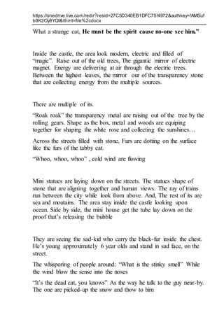 https://onedrive.live.com/redir?resid=27C5D340EB1DFC75!4972&authkey=!AMSuf
b8K2Oy8YQI&ithint=file%2cdocx
What a strange cat, He must be the spirit cause no-one see him.”
Inside the castle, the area look modern, electric and filled of
“magic”. Raise out of the old trees, The gigantic mirror of electric
magnet. Energy are delivering at air through the electric trees.
Between the highest leaves, the mirror our of the transparency stone
that are collecting energy from the multiple sources.
There are multiple of its.
“Roak roak” the transparency metal are raising out of the tree by the
rolling gears. Shape as the box, metal and woods are equiping
together for shaping the white rose and collecting the sunshines…
Across the streets filled with stone, Furs are dotting on the surface
like the furs of the tabby cat.
“Whoo, whoo, whoo” , cold wind are flowing
Mini statues are laying down on the streets. The statues shape of
stone that are aligning together and human views. The ray of trains
run between the city while look from above. And, The rest of its are
sea and moutains. The area stay inside the castle looking upon
ocean. Side by side, the mini house get the tube lay down on the
proof that’s releasing the bubble
They are seeing the sad-kid who carry the black-fur inside the chest.
He’s young approximately 6 year olds and stand in sad face, on the
street.
The whispering of people around: “What is the stinky smell” While
the wind blow the sense into the noses
“It’s the dead cat, you knows” As the way he talk to the guy near-by.
The one are picked-up the snow and thow to him
 