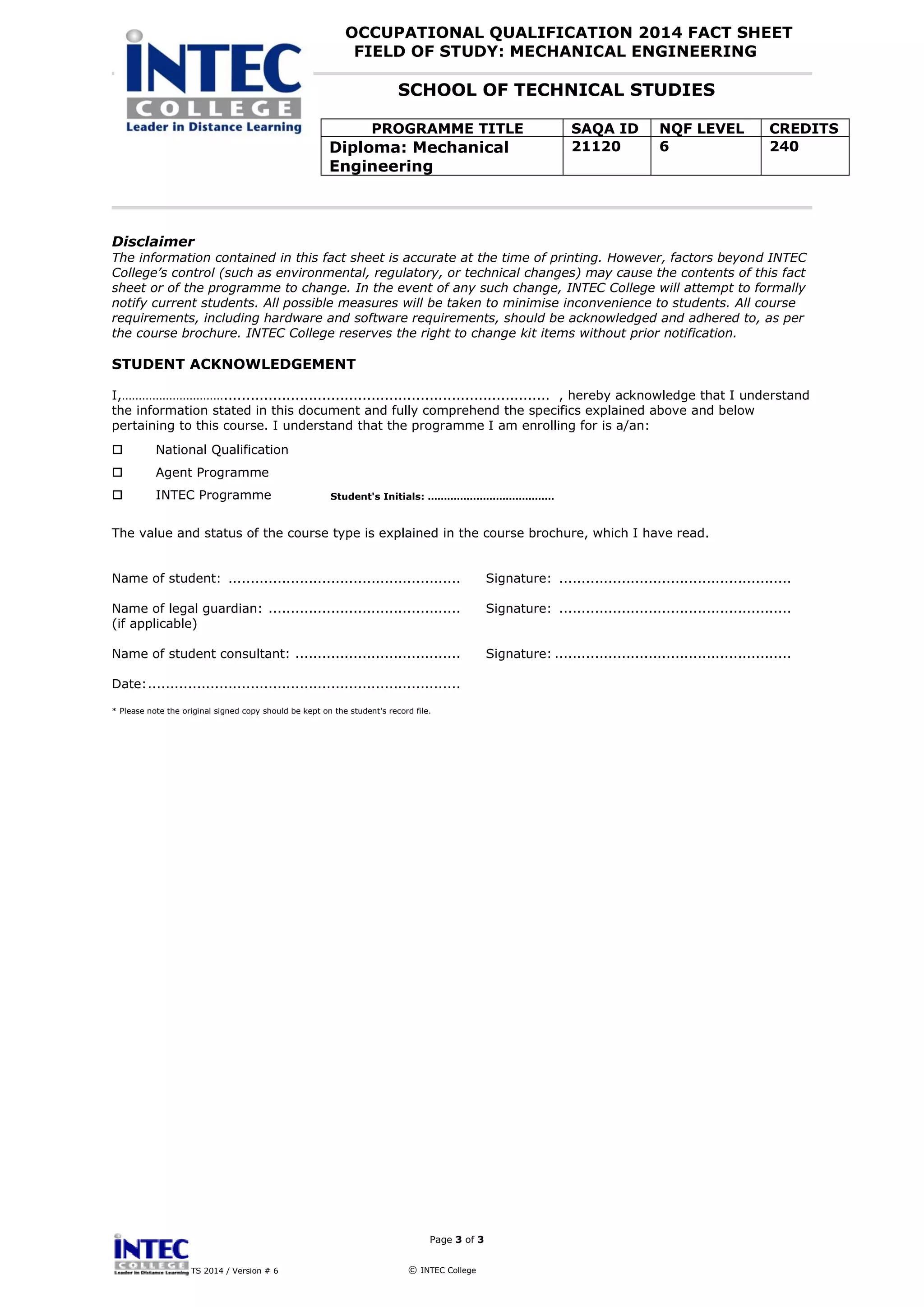 OCCUPATIONAL QUALIFICATION 2014 FACT SHEET
FIELD OF STUDY: MECHANICAL ENGINEERING
SCHOOL OF TECHNICAL STUDIES
PROGRAMME TITLE SAQA ID NQF LEVEL CREDITS
Diploma: Mechanical
Engineering
21120 6 240
Page 3 of 3
TS 2014 / Version # 6 © INTEC College
Disclaimer
The information contained in this fact sheet is accurate at the time of printing. However, factors beyond INTEC
College’s control (such as environmental, regulatory, or technical changes) may cause the contents of this fact
sheet or of the programme to change. In the event of any such change, INTEC College will attempt to formally
notify current students. All possible measures will be taken to minimise inconvenience to students. All course
requirements, including hardware and software requirements, should be acknowledged and adhered to, as per
the course brochure. INTEC College reserves the right to change kit items without prior notification.
STUDENT ACKNOWLEDGEMENT
I,…………………………......................................................................... , hereby acknowledge that I understand
the information stated in this document and fully comprehend the specifics explained above and below
pertaining to this course. I understand that the programme I am enrolling for is a/an:
 National Qualification
 Agent Programme
 INTEC Programme
The value and status of the course type is explained in the course brochure, which I have read.
Name of student: .................................................... Signature: ....................................................
Name of legal guardian: ........................................... Signature: ....................................................
(if applicable)
Name of student consultant: ..................................... Signature: .....................................................
Date:......................................................................
* Please note the original signed copy should be kept on the student's record file.
Student's Initials: …………………………………
 
