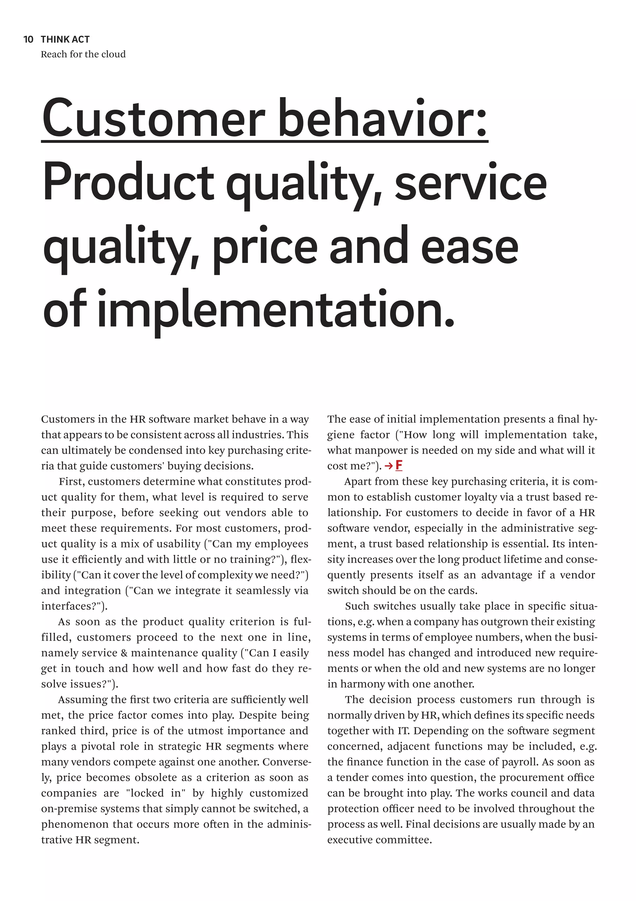 THINK ACT
Reach for the cloud
10
The ease of initial implementation presents a final hy-
giene factor ("How long will implementation take,
what manpower is needed on my side and what will it
cost me?"). F
Apart from these key purchasing criteria, it is com-
mon to establish customer loyalty via a trust based re-
lationship. For customers to decide in favor of a HR
software vendor, especially in the administrative seg-
ment, a trust based relationship is essential. Its inten-
sity increases over the long product lifetime and conse-
quently presents itself as an advantage if a vendor
switch should be on the cards.
Such switches usually take place in specific situa-
tions, e.g. when a company has outgrown their existing
systems in terms of employee numbers, when the busi-
ness model has changed and introduced new require-
ments or when the old and new systems are no longer
in harmony with one another.
The decision process customers run through is
normally driven by HR, which defines its specific needs
together with IT. Depending on the software segment
concerned, adjacent functions may be included, e.g.
the finance function in the case of payroll. As soon as
a tender comes into question, the procurement office
can be brought into play. The works council and data
protection officer need to be involved throughout the
process as well. Final decisions are usually made by an
executive committee.
Customers in the HR software market behave in a way
that appears to be consistent across all industries. This
can ultimately be condensed into key purchasing crite-
ria that guide customers' buying decisions.
First, customers determine what constitutes prod-
uct quality for them, what level is required to serve
their purpose, before seeking out vendors able to
meet these requirements. For most customers, prod-
uct quality is a mix of usability ("Can my employees
use it efficiently and with little or no training?"), flex-
ibility ("Can it cover the level of complexity we need?")
and integration ("Can we integrate it seamlessly via
interfaces?").
As soon as the product quality criterion is ful-
filled, customers proceed to the next one in line,
namely service & maintenance quality ("Can I easily
get in touch and how well and how fast do they re-
solve issues?").
Assuming the first two criteria are sufficiently well
met, the price factor comes into play. Despite being
ranked third, price is of the utmost importance and
plays a pivotal role in strategic HR segments where
many vendors compete against one another. Converse-
ly, price becomes obsolete as a criterion as soon as
companies are "locked in" by highly customized
on-premise systems that simply cannot be switched, a
phenomenon that occurs more often in the adminis-
trative HR segment.
Customer behavior:
Product quality, service
quality, price and ease
ofimplementation.
 