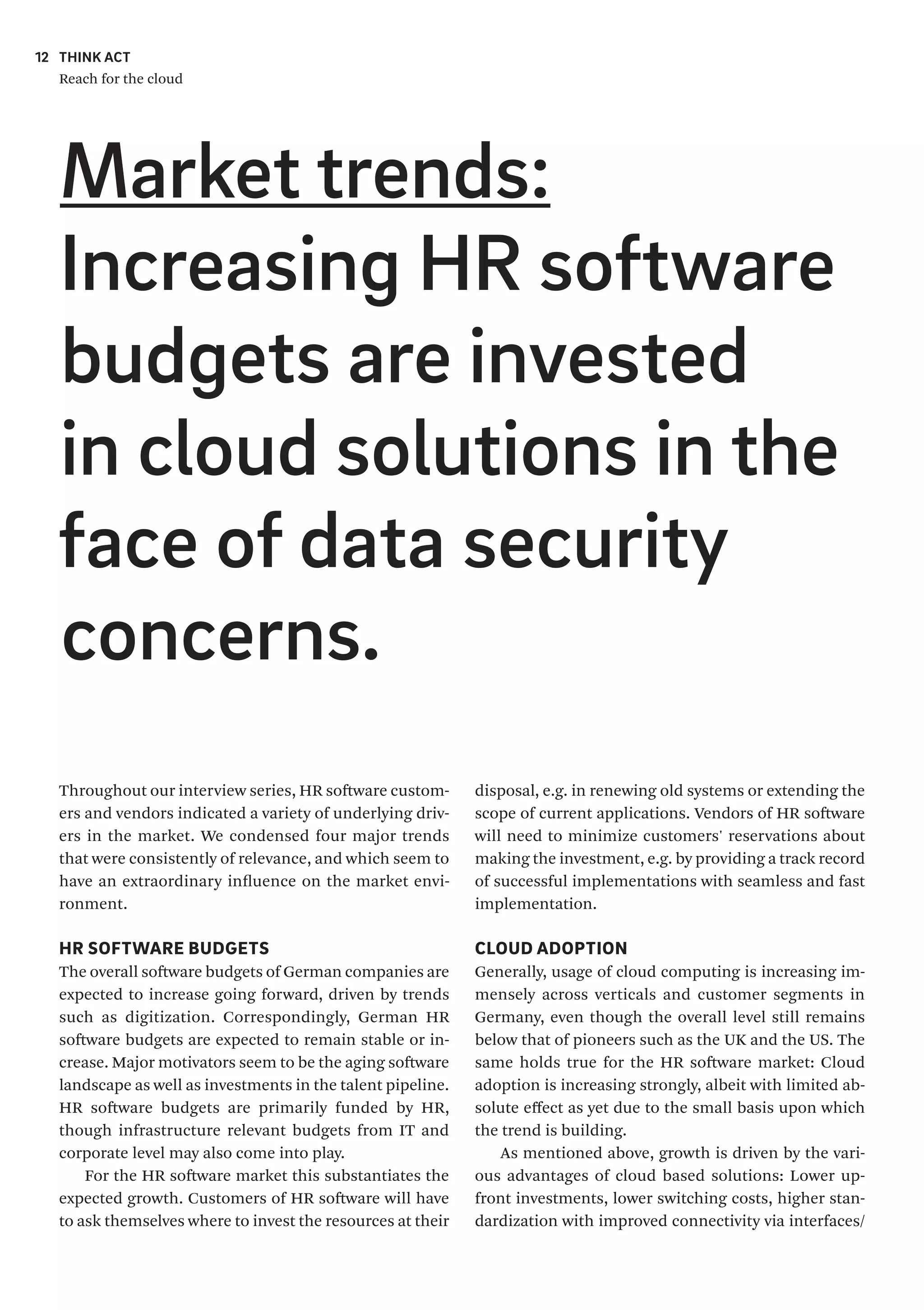 THINK ACT
Reach for the cloud
12
Throughout our interview series, HR software custom-
ers and vendors indicated a variety of underlying driv-
ers in the market. We condensed four major trends
that were consistently of relevance, and which seem to
have an extraordinary influence on the market envi-
ronment.
HR SOFTWARE BUDGETS
The overall software budgets of German companies are
expected to increase going forward, driven by trends
such as digitization. Correspondingly, German HR
software budgets are expected to remain stable or in-
crease. Major motivators seem to be the aging software
landscape as well as investments in the talent pipeline.
HR software budgets are primarily funded by HR,
though infrastructure relevant budgets from IT and
corporate level may also come into play.
For the HR software market this substantiates the
expected growth. Customers of HR software will have
to ask themselves where to invest the resources at their
disposal, e.g. in renewing old systems or extending the
scope of current applications. Vendors of HR software
will need to minimize customers' reservations about
making the investment, e.g. by providing a track record
of successful implementations with seamless and fast
implementation.
CLOUD ADOPTION
Generally, usage of cloud computing is increasing im-
mensely across verticals and customer segments in
Germany, even though the overall level still remains
below that of pioneers such as the UK and the US. The
same holds true for the HR software market: Cloud
adoption is increasing strongly, albeit with limited ab-
solute effect as yet due to the small basis upon which
the trend is building.
As mentioned above, growth is driven by the vari-
ous advantages of cloud based solutions: Lower up-
front investments, lower switching costs, higher stan-
dardization with improved connectivity via interfaces/
Market trends:
Increasing HR software
budgets are invested
in cloud solutions in the
face of data security
concerns.
 