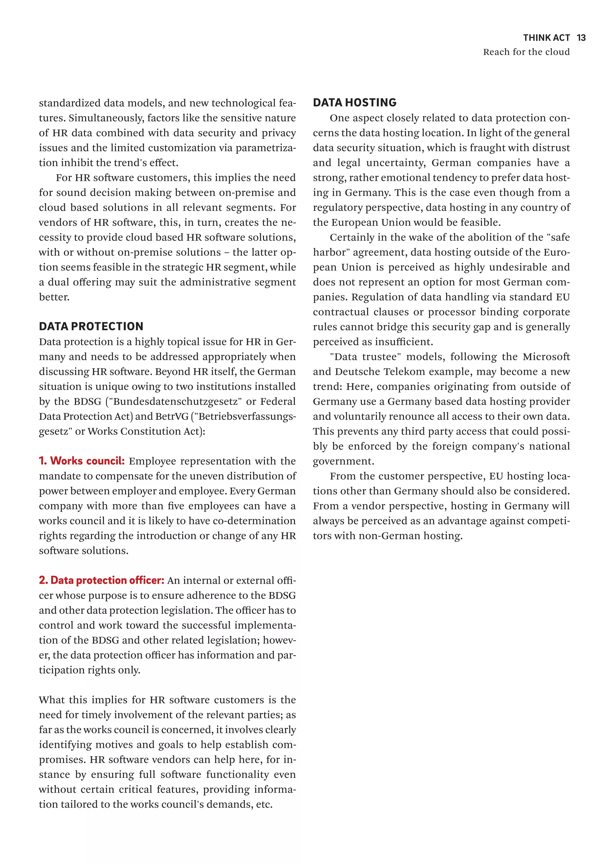 THINK ACT
Reach for the cloud
13
DATA HOSTING
One aspect closely related to data protection con-
cerns the data hosting location. In light of the general
data security situation, which is fraught with distrust
and legal uncertainty, German companies have a
strong, rather emotional tendency to prefer data host-
ing in Germany. This is the case even though from a
regulatory perspective, data hosting in any country of
the European Union would be feasible.
Certainly in the wake of the abolition of the "safe
harbor" agreement, data hosting outside of the Euro-
pean Union is perceived as highly undesirable and
does not represent an option for most German com-
panies. Regulation of data handling via standard EU
contractual clauses or processor binding corporate
rules cannot bridge this security gap and is generally
perceived as insufficient.
"Data trustee" models, following the Microsoft
and Deutsche Telekom example, may become a new
trend: Here, companies originating from outside of
Germany use a Germany based data hosting provider
and voluntarily renounce all access to their own data.
This prevents any third party access that could possi-
bly be enforced by the foreign company's national
government.
From the customer perspective, EU hosting loca-
tions other than Germany should also be considered.
From a vendor perspective, hosting in Germany will
always be perceived as an advantage against competi-
tors with non-German hosting.
standardized data models, and new technological fea-
tures. Simultaneously, factors like the sensitive nature
of HR data combined with data security and privacy
issues and the limited customization via parametriza-
tion inhibit the trend's effect.
For HR software customers, this implies the need
for sound decision making between on-premise and
cloud based solutions in all relevant segments. For
vendors of HR software, this, in turn, creates the ne-
cessity to provide cloud based HR software solutions,
with or without on-premise solutions – the latter op-
tion seems feasible in the strategic HR segment, while
a dual offering may suit the administrative segment
better.
DATA PROTECTION
Data protection is a highly topical issue for HR in Ger-
many and needs to be addressed appropriately when
discussing HR software. Beyond HR itself, the German
situation is unique owing to two institutions installed
by the BDSG ("Bundesdatenschutzgesetz" or Federal
Data Protection Act) and BetrVG ("Betriebsverfassungs-
gesetz" or Works Constitution Act):
1. Works council: Employee representation with the
mandate to compensate for the uneven distribution of
power between employer and employee. Every German
company with more than five employees can have a
works council and it is likely to have co-determination
rights regarding the introduction or change of any HR
software solutions.
2. Data protection officer: An internal or external offi-
cer whose purpose is to ensure adherence to the BDSG
and other data protection legislation. The officer has to
control and work toward the successful implementa-
tion of the BDSG and other related legislation; howev-
er, the data protection officer has information and par-
ticipation rights only.
What this implies for HR software customers is the
need for timely involvement of the relevant parties; as
far as the works council is concerned, it involves clearly
identifying motives and goals to help establish com-
promises. HR software vendors can help here, for in-
stance by ensuring full software functionality even
without certain critical features, providing informa-
tion tailored to the works council's demands, etc.
 