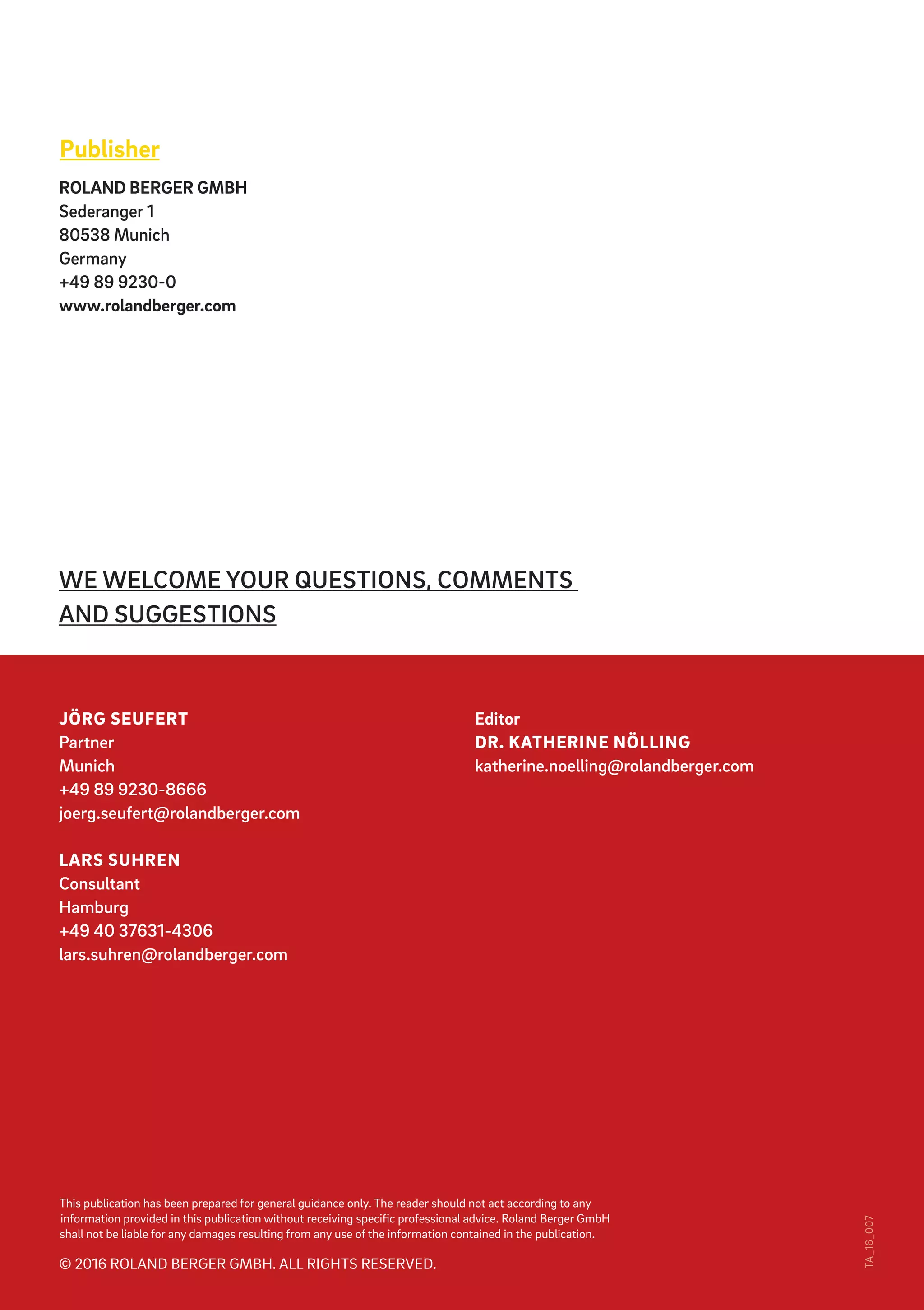 This publication has been prepared for general guidance only. The reader should not act according to any
information provided in this publication without receiving specific professional advice. Roland Berger GmbH
shall not be liable for any damages resulting from any use of the information contained in the publication.
© 2016 ROLAND BERGER GMBH. ALL RIGHTS RESERVED.
TA_16_007
WE WELCOME YOUR QUESTIONS, COMMENTS
AND SUGGESTIONS
Publisher
ROLAND BERGER GMBH
Sederanger 1
80538 Munich
Germany
+49 89 9230-0
www.rolandberger.com
Editor
DR. KATHERINE NÖLLING
katherine.noelling@rolandberger.com
JÖRG SEUFERT
Partner
Munich
+49 89 9230-8666
joerg.seufert@rolandberger.com
LARS SUHREN
Consultant
Hamburg
+49 40 37631-4306
lars.suhren@rolandberger.com
 