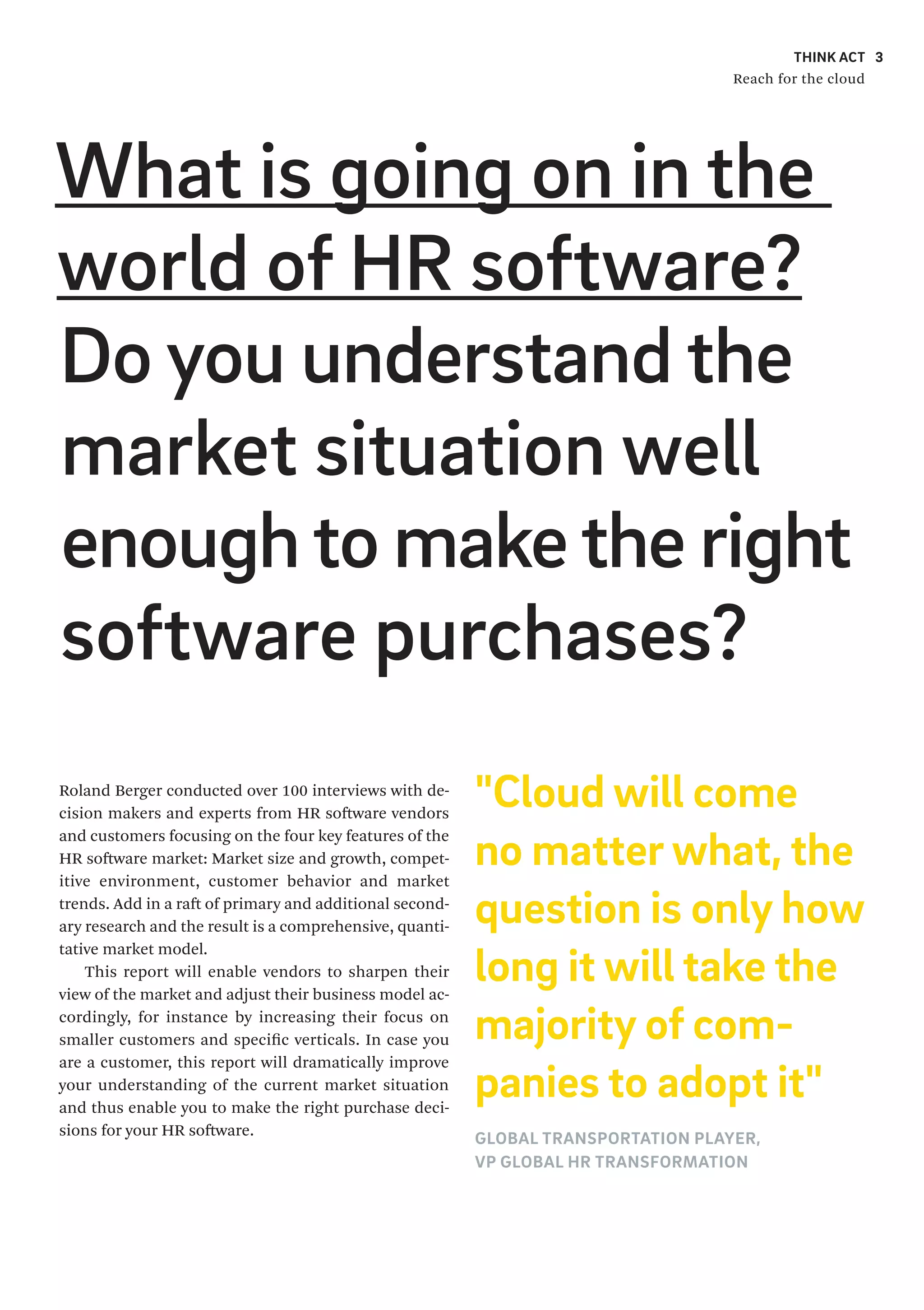 THINK ACT
Reach for the cloud
3
What is going on in the
world of HR software?
Do you understand the
market situation well
enoughto makethe right
software purchases?
Roland Berger conducted over 100 interviews with de-
cision makers and experts from HR software vendors
and customers focusing on the four key features of the
HR software market: Market size and growth, compet-
itive environment, customer behavior and market
trends. Add in a raft of primary and additional second-
ary research and the result is a comprehensive, quanti-
tative market model.
This report will enable vendors to sharpen their
view of the market and adjust their business model ac-
cordingly, for instance by increasing their focus on
smaller customers and specific verticals. In case you
are a customer, this report will dramatically improve
your understanding of the current market situation
and thus enable you to make the right purchase deci-
sions for your HR software.
3
"Cloud will come
no matter what, the
question is only how
long it will take the
majority of com-
panies to adopt it"
GLOBAL TRANSPORTATION PLAYER,
VP GLOBAL HR TRANSFORMATION
 