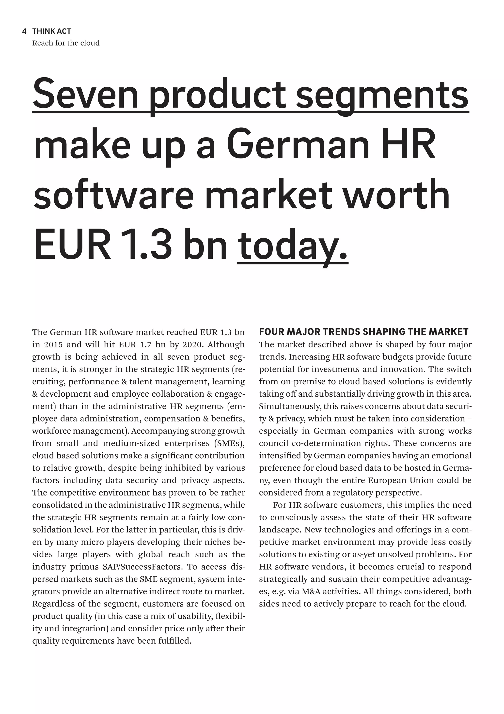 4 THINK ACT
Reach for the cloud
Seven product segments
make up a German HR
software market worth
EUR 1.3 bn today.
FOUR MAJOR TRENDS SHAPING THE MARKET
The market described above is shaped by four major
trends. Increasing HR software budgets provide future
potential for investments and innovation. The switch
from on-premise to cloud based solutions is evidently
taking off and substantially driving growth in this area.
Simultaneously, this raises concerns about data securi-
ty & privacy, which must be taken into consideration –
especially in German companies with strong works
council co-determination rights. These concerns are
intensified by German companies having an emotional
preference for cloud based data to be hosted in Germa-
ny, even though the entire European Union could be
considered from a regulatory perspective.
For HR software customers, this implies the need
to consciously assess the state of their HR software
landscape. New technologies and offerings in a com-
petitive market environment may provide less costly
solutions to existing or as-yet unsolved problems. For
HR software vendors, it becomes crucial to respond
strategically and sustain their competitive advantag-
es, e.g. via M&A activities. All things considered, both
sides need to actively prepare to reach for the cloud.
The German HR software market reached EUR 1.3 bn
in 2015 and will hit EUR 1.7 bn by 2020. Although
growth is being achieved in all seven product seg-
ments, it is stronger in the strategic HR segments (re-
cruiting, performance & talent management, learning
& development and employee collaboration & engage-
ment) than in the administrative HR segments (em-
ployee data administration, compensation & benefits,
workforce management). Accompanying strong growth
from small and medium-sized enterprises (SMEs),
cloud based solutions make a significant contribution
to relative growth, despite being inhibited by various
factors including data security and privacy aspects.
The competitive environment has proven to be rather
consolidated in the administrative HR segments, while
the strategic HR segments remain at a fairly low con-
solidation level. For the latter in particular, this is driv-
en by many micro players developing their niches be-
sides large players with global reach such as the
industry primus SAP/SuccessFactors. To access dis-
persed markets such as the SME segment, system inte-
grators provide an alternative indirect route to market.
Regardless of the segment, customers are focused on
product quality (in this case a mix of usability, flexibil-
ity and integration) and consider price only after their
quality requirements have been fulfilled.
 