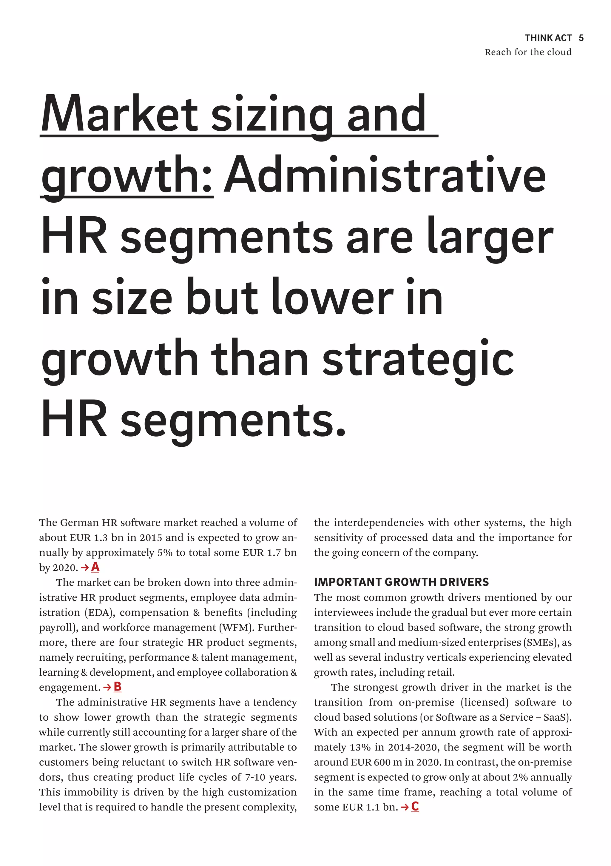 THINK ACT
Reach for the cloud
5
The German HR software market reached a volume of
about EUR 1.3 bn in 2015 and is expected to grow an-
nually by approximately 5% to total some EUR 1.7 bn
by 2020. A
The market can be broken down into three admin-
istrative HR product segments, employee data admin-
istration (EDA), compensation & benefits (including
payroll), and workforce management (WFM). Further-
more, there are four strategic HR product segments,
namely recruiting, performance & talent management,
learning & development, and employee collaboration &
engagement. B
The administrative HR segments have a tendency
to show lower growth than the strategic segments
while currently still accounting for a larger share of the
market. The slower growth is primarily attributable to
customers being reluctant to switch HR software ven-
dors, thus creating product life cycles of 7-10 years.
This immobility is driven by the high customization
level that is required to handle the present complexity,
the interdependencies with other systems, the high
sensitivity of processed data and the importance for
the going concern of the company.
IMPORTANT GROWTH DRIVERS
The most common growth drivers mentioned by our
interviewees include the gradual but ever more certain
transition to cloud based software, the strong growth
among small and medium-sized enterprises (SMEs), as
well as several industry verticals experiencing elevated
growth rates, including retail.
The strongest growth driver in the market is the
transition from on-premise (licensed) software to
cloud based solutions (or Software as a Service – SaaS).
With an expected per annum growth rate of approxi-
mately 13% in 2014-2020, the segment will be worth
around EUR 600 m in 2020. In contrast, the on-premise
segment is expected to grow only at about 2% annually
in the same time frame, reaching a total volume of
some EUR 1.1 bn. C
Market sizing and
growth: Administrative
HR segments are larger
in size but lower in
growth than strategic
HR segments.
 