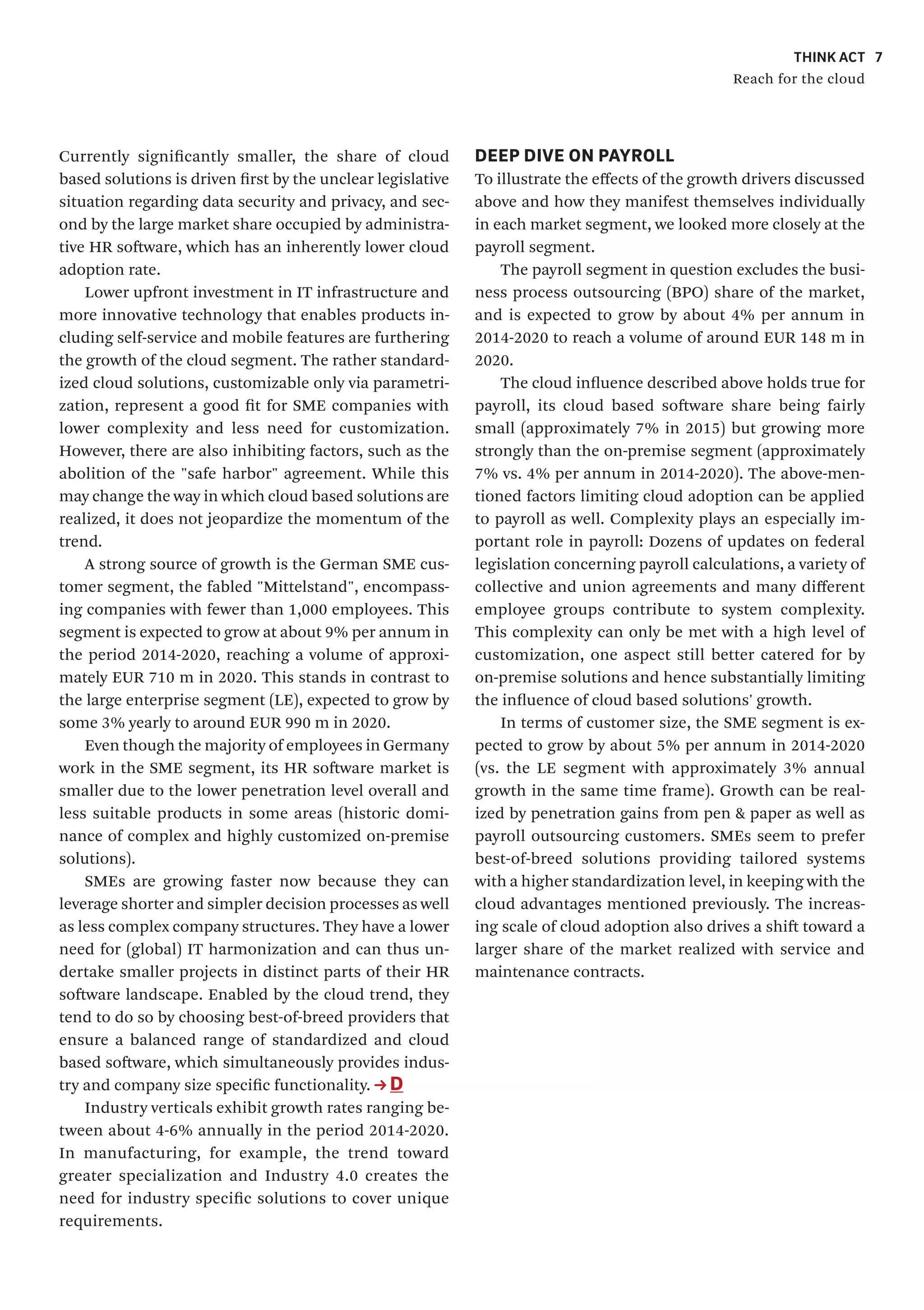 THINK ACT
Reach for the cloud
7
DEEP DIVE ON PAYROLL
To illustrate the effects of the growth drivers discussed
above and how they manifest themselves individually
in each market segment, we looked more closely at the
payroll segment.
The payroll segment in question excludes the busi-
ness process outsourcing (BPO) share of the market,
and is expected to grow by about 4% per annum in
2014-2020 to reach a volume of around EUR 148 m in
2020.
The cloud influence described above holds true for
payroll, its cloud based software share being fairly
small (approximately 7% in 2015) but growing more
strongly than the on-premise segment (approximately
7% vs. 4% per annum in 2014-2020). The above-men-
tioned factors limiting cloud adoption can be applied
to payroll as well. Complexity plays an especially im-
portant role in payroll: Dozens of updates on federal
legislation concerning payroll calculations, a variety of
collective and union agreements and many different
employee groups contribute to system complexity.
This complexity can only be met with a high level of
customization, one aspect still better catered for by
on-premise solutions and hence substantially limiting
the influence of cloud based solutions' growth.
In terms of customer size, the SME segment is ex-
pected to grow by about 5% per annum in 2014-2020
(vs. the LE segment with approximately 3% annual
growth in the same time frame). Growth can be real-
ized by penetration gains from pen & paper as well as
payroll outsourcing customers. SMEs seem to prefer
best-of-breed solutions providing tailored systems
with a higher standardization level, in keeping with the
cloud advantages mentioned previously. The increas-
ing scale of cloud adoption also drives a shift toward a
larger share of the market realized with service and
maintenance contracts.
Currently significantly smaller, the share of cloud
based solutions is driven first by the unclear legislative
situation regarding data security and privacy, and sec-
ond by the large market share occupied by administra-
tive HR software, which has an inherently lower cloud
adoption rate.
Lower upfront investment in IT infrastructure and
more innovative technology that enables products in-
cluding self-service and mobile features are furthering
the growth of the cloud segment. The rather standard-
ized cloud solutions, customizable only via parametri-
zation, represent a good fit for SME companies with
lower complexity and less need for customization.
However, there are also inhibiting factors, such as the
abolition of the "safe harbor" agreement. While this
may change the way in which cloud based solutions are
realized, it does not jeopardize the momentum of the
trend.
A strong source of growth is the German SME cus-
tomer segment, the fabled "Mittelstand", encompass-
ing companies with fewer than 1,000 employees. This
segment is expected to grow at about 9% per annum in
the period 2014-2020, reaching a volume of approxi-
mately EUR 710 m in 2020. This stands in contrast to
the large enterprise segment (LE), expected to grow by
some 3% yearly to around EUR 990 m in 2020.
Even though the majority of employees in Germany
work in the SME segment, its HR software market is
smaller due to the lower penetration level overall and
less suitable products in some areas (historic domi-
nance of complex and highly customized on-premise
solutions).
SMEs are growing faster now because they can
leverage shorter and simpler decision processes as well
as less complex company structures. They have a lower
need for (global) IT harmonization and can thus un-
dertake smaller projects in distinct parts of their HR
software landscape. Enabled by the cloud trend, they
tend to do so by choosing best-of-breed providers that
ensure a balanced range of standardized and cloud
based software, which simultaneously provides indus-
try and company size specific functionality. D
Industry verticals exhibit growth rates ranging be-
tween about 4-6% annually in the period 2014-2020.
In manufacturing, for example, the trend toward
greater specialization and Industry 4.0 creates the
need for industry specific solutions to cover unique
requirements.
 
