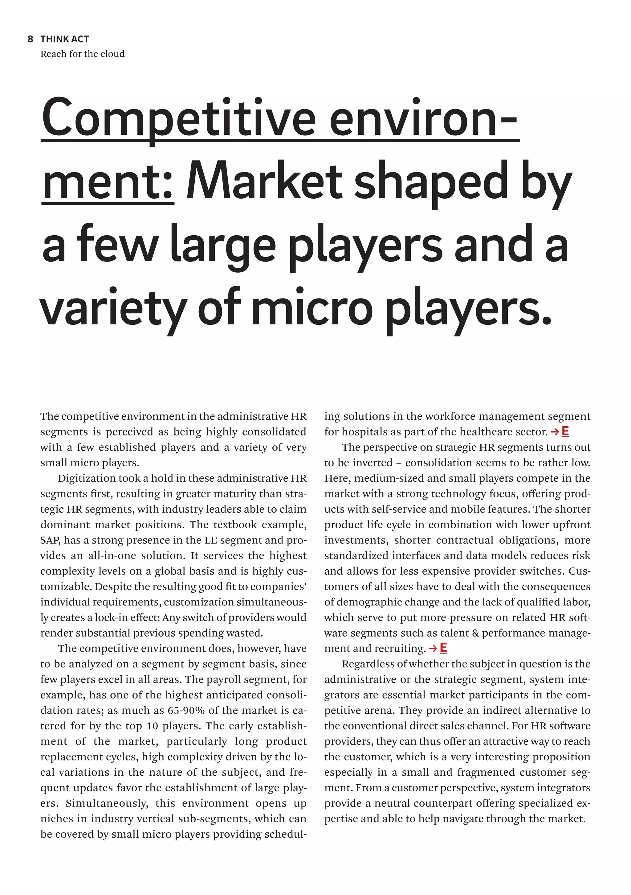 THINK ACT
Reach for the cloud
8
The competitive environment in the administrative HR
segments is perceived as being highly consolidated
with a few established players and a variety of very
small micro players.
Digitization took a hold in these administrative HR
segments first, resulting in greater maturity than stra-
tegic HR segments, with industry leaders able to claim
dominant market positions. The textbook example,
SAP, has a strong presence in the LE segment and pro-
vides an all-in-one solution. It services the highest
complexity levels on a global basis and is highly cus-
tomizable. Despite the resulting good fit to companies'
individual requirements, customization simultaneous-
ly creates a lock-in effect: Any switch of providers would
render substantial previous spending wasted.
The competitive environment does, however, have
to be analyzed on a segment by segment basis, since
few players excel in all areas. The payroll segment, for
example, has one of the highest anticipated consoli-
dation rates; as much as 65-90% of the market is ca-
tered for by the top 10 players. The early establish-
ment of the market, particularly long product
replacement cycles, high complexity driven by the lo-
cal variations in the nature of the subject, and fre-
quent updates favor the establishment of large play-
ers. Simultaneously, this environment opens up
niches in industry vertical sub-segments, which can
be covered by small micro players providing schedul-
ing solutions in the workforce management segment
for hospitals as part of the healthcare sector. E
The perspective on strategic HR segments turns out
to be inverted – consolidation seems to be rather low.
Here, medium-sized and small players compete in the
market with a strong technology focus, offering prod-
ucts with self-service and mobile features. The shorter
product life cycle in combination with lower upfront
investments, shorter contractual obligations, more
standardized interfaces and data models reduces risk
and allows for less expensive provider switches. Cus-
tomers of all sizes have to deal with the consequences
of demographic change and the lack of qualified labor,
which serve to put more pressure on related HR soft-
ware segments such as talent & performance manage-
ment and recruiting. E
Regardless of whether the subject in question is the
administrative or the strategic segment, system inte-
grators are essential market participants in the com-
petitive arena. They provide an indirect alternative to
the conventional direct sales channel. For HR software
providers, they can thus offer an attractive way to reach
the customer, which is a very interesting proposition
especially in a small and fragmented customer seg-
ment. From a customer perspective, system integrators
provide a neutral counterpart offering specialized ex-
pertise and able to help navigate through the market.
Competitive environ-
ment: Market shaped by
a fewlarge players and a
varietyofmicro players.
 