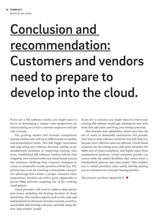 THINK ACT
Reach for the cloud
14
If you are a customer you might want to review your
existing HR software landscape, looking for new solu-
tions that add value and bring cost savings potential.
New features and capabilities, which were thus far
out of reach or financially unattractive will provide
your buyers with software solutions that will help you
become more effective and cost efficient. Cloud based
solutions are becoming more and more attractive for
SMEs due to lower complexity and higher value from
standardized products. Cloud solutions provide cus-
tomers with the added flexibility that comes from a
standardized process and data model. This enables
you to switch providers more easily, thereby putting
you as customers in a stronger buying position.
The cloud is out there. Reach for it.
If you are a HR software vendor, you might want to
focus on developing a unique value proposition by
concentrating on certain customer segments and spe-
cific verticals.
The growing market will increase competition
among vendors who will try to differentiate on quality
and technological levels. This will trigger innovation
and may bring new software forward, solving as-yet
unaddressed problems or improving existing solu-
tions. Established HR software vendors will be chal-
lenged by new entrants with new cloud based innova-
tive solutions. Defining clear response strategies to
ensure a sustainable market position will be key. The
priority has to be on ensuring a sustainable competi-
tive advantage that creates a unique customer value
proposition. Vendors can either grow organically or
pursue M&A activities targeting one of the evolving
small players.
Cloud providers will need to address data protec-
tion issues including the hosting location of cloud
based data. This involves aspects such as the early and
well prepared involvement of works councils, as well as
sustainable data hosting solutions, possibly using the
new "data trustee" model.
Conclusion and
recommendation:
Customers and vendors
need to prepare to
develop into the cloud.
 