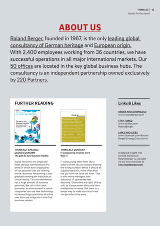 ABOUT US
15THINK ACT
Reach for the cloud
FURTHER READING Links&Likes
ORDER AND DOWNLOAD
www.rolandberger.com
STAY TUNED
www.twitter.com/
RolandBerger
LINKS AND LIKES
www.facebook.com/Roland
BergerStrategyConsultants
A detailed insight into
current thinking at
Roland Berger is available
via our new microsite at
new.rolandberger.com
THINK:ACT CONTENT
IT outsourcing involves more
than IT
IT outsourcing often feels like a
lottery where you are always drawing
the wrong number. While it should be
a guaranteed win, more often than
not you turn out to be the loser. That
is why many managers who
outsource IT operations feel
deceived. Often they are right. Worse
still, to a large extent they only have
themselves to blame. But there is a
better way to make sure that firms
can get what they want.
THINK:ACT SPECIAL:
CLOUD ECONOMY
The path to new business models
Social networks are simply the
most obvious manifestation of a
trend in which ever-larger parts
of our personal lives are shifting
online. Business networking is also
gradually making the transition to
virtual reality. This transformation
has a huge amount of business
potential. We call it the cloud
economy: an environment in which
companies can use new technology
to harvest huge quantities of online
user data and integrate it into their
business models.
Roland Berger, founded in 1967, is the only leading global
consultancy of German heritage and European origin.
With 2,400 employees working from 36 countries, we have
successful operations in all major international markets. Our
50 offices are located in the key global business hubs. The
consultancy is an independent partnership owned exclusively
by 220 Partners.
 