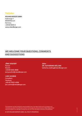 This publication has been prepared for general guidance only. The reader should not act according to any
information provided in this publication without receiving specific professional advice. Roland Berger GmbH
shall not be liable for any damages resulting from any use of the information contained in the publication.
© 2016 ROLAND BERGER GMBH. ALL RIGHTS RESERVED.
TA_16_007
WE WELCOME YOUR QUESTIONS, COMMENTS
AND SUGGESTIONS
Publisher
ROLAND BERGER GMBH
Sederanger 1
80538 Munich
Germany
+49 89 9230-0
www.rolandberger.com
Editor
DR. KATHERINE NÖLLING
katherine.noelling@rolandberger.com
JÖRG SEUFERT
Partner
Munich
+49 89 9230-8666
joerg.seufert@rolandberger.com
LARS SUHREN
Consultant
Hamburg
+49 40 37631-4306
lars.suhren@rolandberger.com
 