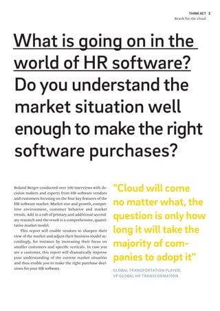 THINK ACT
Reach for the cloud
3
What is going on in the
world of HR software?
Do you understand the
market situation well
enoughto makethe right
software purchases?
Roland Berger conducted over 100 interviews with de-
cision makers and experts from HR software vendors
and customers focusing on the four key features of the
HR software market: Market size and growth, compet-
itive environment, customer behavior and market
trends. Add in a raft of primary and additional second-
ary research and the result is a comprehensive, quanti-
tative market model.
This report will enable vendors to sharpen their
view of the market and adjust their business model ac-
cordingly, for instance by increasing their focus on
smaller customers and specific verticals. In case you
are a customer, this report will dramatically improve
your understanding of the current market situation
and thus enable you to make the right purchase deci-
sions for your HR software.
3
"Cloud will come
no matter what, the
question is only how
long it will take the
majority of com-
panies to adopt it"
GLOBAL TRANSPORTATION PLAYER,
VP GLOBAL HR TRANSFORMATION
 