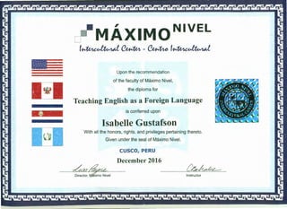 I
MAXIMONIVEL
~~~-~~~
Upon the recommendation
of the faculty of Maximo Nivel,
the diploma for
Teaching English as a Foreign Language
is conferred upon
Isabelle Gustafson
With all the honors, rights, and privileges pertaining thereto.
Given under the seal of Maximo Nivel.
CUSCO,PERU
··········---~~ December 2016
Director, ~~j··············· ·························-~Instruct~~-------------------------·
 