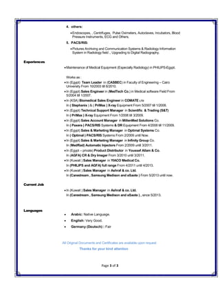 Page 3 of 3
4. others:
Endoscopes, , Centrifuges, Pulse Oximeters, Autoclaves, Incubators, Blood
Pressure Instruments, ECG and Others.
5. PACS/RIS:
Pictures Archiving and Communication Systems & Radiology Information
System in Radiology field ., Upgrading to Digital Radiography.
Experiences
Maintenance of Medical Equipment (Especially Radiology) in PHILIPS-Egypt.
Works as :
In (Egypt) Team Leader in (CASBEC) in Faculty of Engineering – Cairo
University From 10/2003 till 6/2010.
In (Egypt) Sales Engineer in (MedTech Co.) in Medical software Field From
5/2004 till 1/2007.
In (KSA) Biomedical Sales Engineer in COMATE LTD
In ( Stephanix ) & ( PriMax ) X-ray Equipment From 5/2007 till 1/2008.
In (Egypt) Technical Support Manager in Scientific & Trading (S&T)
In ( PriMax ) X-ray Equipment From 1/2008 till 3/2009.
In (Egypt) Sales Account Manager in MillenMed Solutions Co.
In ( Paxera ) PACS/RIS Systems & DR Equipment From 4/2008 till 11/2009.
In (Egypt) Sales & Marketing Manager in Optimal Systems Co.
In ( Optimal ) PACS/RIS Systems From 2/2009 until Now.
In (Egypt) Sales & Marketing Manager in Infinity Group Co.
In (MedRad) Automatic Injectors From 2/2009 until 3/2011.
In (Egypt – private) Product Distributor in Youssef Allam & Co.
In (AGFA) CR & Dry Imager From 3/2010 until 3/2011.
In (Kuwait ) Sales Manager in YIACO Medical Co.
In (PHILIPS and AGFA) full range From 4/2011 until 4/2013.
In (Kuwait ) Sales Manager in Ashraf & co. Ltd.
In (Carestream , Samsung Medison and eSaote ) From 5/2013 until now.
Current Job
In (Kuwait ) Sales Manager in Ashraf & co. Ltd.
In (Carestream , Samsung Medison and eSaote ) , since 5/2013.
Languages
 Arabic: Native Language.
 English: Very Good.
 Germany (Deutsch) : Fair
All Original Documents and Certificates are available upon request
Thanks for your kind attention
 