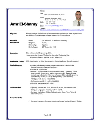 Page 1 of 3
Amr El-Shamy
Objective Applying for a job will offer daily challenges and the opportunity to utilize my education
and skills with special interest in Sales, Marketing and consultations.
Personal
Information
Name: Amr Mahmoud Ali Mahmoud El-Shamy.
Religion: Muslim.
Nationality: Egyptian.
Birth of date: 22nd
September 1980
Education B.Sc. in Biomedical Engineering , 2003.
Helwan university, Faculty of Engineering,Biomedical Engineering Dep.
Overall Grade Point Average ‘76.89%’ Very Good.
Graduation Project ECG Classification by Using Neural network (Especially Digital Signal Processing)
Studied Courses Some of the courses studied in college concentrate on Electronics and
Medical Equipment (Especially Radiology).
Courses on Logic Circuits.
Medical X-ray Equipment Course (Conventional X-ray, Digital x-ray, Mobile
X-ray, Surgical X-ray (C-arm), Mammogram Equipment, Angiography and
dental X-ray) in Center For Advanced Software and Biomedical Engineering
Consultation (CASBEC) in Faculty of Engineering – Cairo University.
ICU Equipments Course in (CASBEC).
Software courses (C, C++, VB) in (CASBEC)
Computer Maintenance (H/W & S/W).
Software Skills Operating Systems : MS-DOS , Windows 95,98, Me, XP, Vistia and 7 Pro.
Computer Languages : Assembly, C, C++, and VB.
Computer Applications : Matlab, Mathcade, word, Excel, PowerPoint and
Internet Programs.
Computer Skills
 Computer Hardware, Computer Interfacing (parallel port) and Network Design.
Address:
Egypt
, Cairo 12 mostashfa Al-Italy St.,-Abasia
Kuwait
, Ashbiliyah BlockNo.4 St,No.429
Building No. 52 Floor No. 3 Apart.No.9
Mobile +965 65 64 7 555
+20 111 66 2 555 6
E-mail: amr.elshamy22091980@gmail.com
LinkedIn :
https://www.linkedin.com/in/amr-el-shamy-b0586611?trk=nav_responsive_tab_profile
 