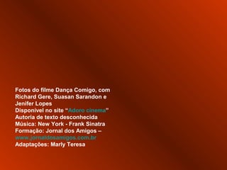 Fotos do filme Dança Comigo, com
Richard Gere, Suasan Sarandon e
Jenifer Lopes
Disponível no site “Adoro cinema”
Autoria de texto desconhecida
Música: New York - Frank Sinatra
Formação: Jornal dos Amigos –
www.jornaldosamigos.com.br
Adaptações: Marly Teresa
 