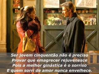 Ser jovem cinquentão não é preciso
  Provar que emagrecer rejuvenesce
   Pois a melhor ginástica é o sorriso
E quem sorri de amor nunca envelhece.
 