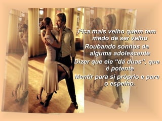 Fica mais velho quem tem
      medo de ser velho
   Roubando sonhos de
     alguma adolescente
Dizer que ele “dá duas”, que
          é potente
Mentir para si próprio e para
          o espelho.
 