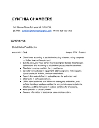  
CYNTHIA CHAMBERS
342 Monroe Tipton Rd, Marshall, NC 28753  
| E­mail:   ​cynthialeighchambers@gmail.com​   Phone: 828­550­5405 
 
EXPERIENCE
 
United States Postal Service 
Automation Clerk  August 2014 ­ Present  
● Direct items according to established routing schemes, using computer 
controlled keyboards equipment. 
● Bundle, label, and route sorted mail to designated areas depending on 
destinations and according to established procedures and deadlines. 
● Distribute incoming mail into the correct boxes. 
● Operate various types of equipment, addressographs, mimeographs, 
optical character readers, and bar­code sorters. 
● Search directories to find correct addresses for redirected mail. 
● Clear jams in sorting equipment. 
● Check items to ensure that addresses are legible and correct, that 
sufficient postage has been paid or the appropriate documentation is 
attached, and that items are in suitable condition for processing. 
● Rewrap soiled or broken parcels. 
● Request information or assistance using paging system. 
 
 
   
   
 
 