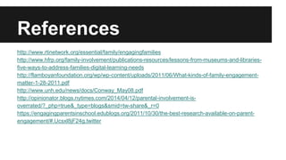 References
http://www.rtinetwork.org/essential/family/engagingfamilies
http://www.hfrp.org/family-involvement/publications-resources/lessons-from-museums-and-libraries-
five-ways-to-address-families-digital-learning-needs
http://flamboyanfoundation.org/wp/wp-content/uploads/2011/06/What-kinds-of-family-engagement-
matter-1-28-2011.pdf
http://www.unh.edu/news/docs/Conway_May08.pdf
http://opinionator.blogs.nytimes.com/2014/04/12/parental-involvement-is-
overrated/?_php=true&_type=blogs&smid=tw-share&_r=0
https://engagingparentsinschool.edublogs.org/2011/10/30/the-best-research-available-on-parent-
engagement/#.Ucsxl8jF24g.twitter
 