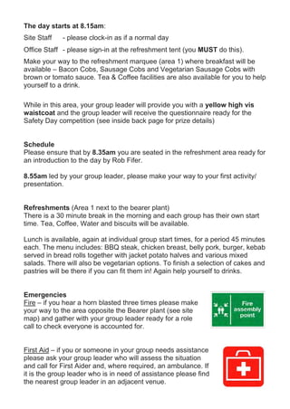 The day starts at 8.15am:
Site Staff - please clock-in as if a normal day
Office Staff - please sign-in at the refreshment tent (you MUST do this).
Make your way to the refreshment marquee (area 1) where breakfast will be
available – Bacon Cobs, Sausage Cobs and Vegetarian Sausage Cobs with
brown or tomato sauce. Tea & Coffee facilities are also available for you to help
yourself to a drink.
While in this area, your group leader will provide you with a yellow high vis
waistcoat and the group leader will receive the questionnaire ready for the
Safety Day competition (see inside back page for prize details)
Schedule
Please ensure that by 8.35am you are seated in the refreshment area ready for
an introduction to the day by Rob Fifer.
8.55am led by your group leader, please make your way to your first activity/
presentation.
Refreshments (Area 1 next to the bearer plant)
There is a 30 minute break in the morning and each group has their own start
time. Tea, Coffee, Water and biscuits will be available.
Lunch is available, again at individual group start times, for a period 45 minutes
each. The menu includes: BBQ steak, chicken breast, belly pork, burger, kebab
served in bread rolls together with jacket potato halves and various mixed
salads. There will also be vegetarian options. To finish a selection of cakes and
pastries will be there if you can fit them in! Again help yourself to drinks.
Emergencies
Fire – if you hear a horn blasted three times please make
your way to the area opposite the Bearer plant (see site
map) and gather with your group leader ready for a role
call to check everyone is accounted for.
First Aid – if you or someone in your group needs assistance
please ask your group leader who will assess the situation
and call for First Aider and, where required, an ambulance. If
it is the group leader who is in need of assistance please find
the nearest group leader in an adjacent venue.
 