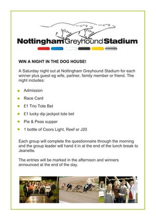 





WIN A NIGHT IN THE DOG HOUSE!
A Saturday night out at Nottingham Greyhound Stadium for each
winner plus guest eg wife, partner, family member or friend. The
night includes:
Admission
Race Card
£1 Trio Tote Bet
£1 lucky dip jackpot tote bet
Pie & Peas supper
1 bottle of Coors Light, Reef or J20
Each group will complete the questionnaire through the morning
and the group leader will hand it in at the end of the lunch break to
Jeanette.
The entries will be marked in the afternoon and winners
announced at the end of the day.
 