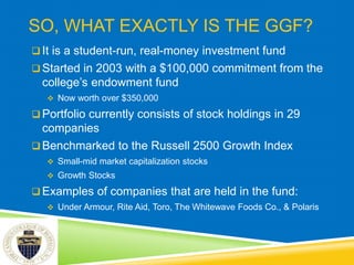 SO, WHAT EXACTLY IS THE GGF?
 It is a student-run, real-money investment fund
 Started in 2003 with a $100,000 commitment from the
college’s endowment fund
 Now worth over $350,000
 Portfolio currently consists of stock holdings in 29
companies
 Benchmarked to the Russell 2500 Growth Index
 Small-mid market capitalization stocks
 Growth Stocks
 Examples of companies that are held in the fund:
 Under Armour, Rite Aid, Toro, The Whitewave Foods Co., & Polaris
 