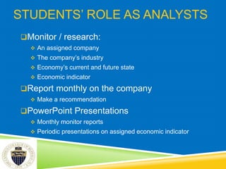 STUDENTS’ ROLE AS ANALYSTS
Monitor / research:
 An assigned company
 The company’s industry
 Economy’s current and future state
 Economic indicator
Report monthly on the company
 Make a recommendation
PowerPoint Presentations
 Monthly monitor reports
 Periodic presentations on assigned economic indicator
 