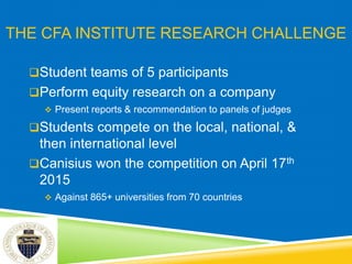 THE CFA INSTITUTE RESEARCH CHALLENGE
Student teams of 5 participants
Perform equity research on a company
 Present reports & recommendation to panels of judges
Students compete on the local, national, &
then international level
Canisius won the competition on April 17th
2015
 Against 865+ universities from 70 countries
 