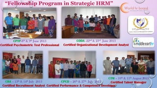 1
CPTP-8th & 9th June 2013
Certified Psychometric Test Professional
CODA -22nd & 23rd June 2013
Certified Organizational Development Analyst
CRA – 13th & 14th July 2013
Certified Recruitment Analyst
CPCD – 26th & 27th July 2013
Certified Performance & Competence Developer
CTM – 10th & 11th August 2013
Certified Talent Manager
“Fellowship Program in Strategic HRM”
 