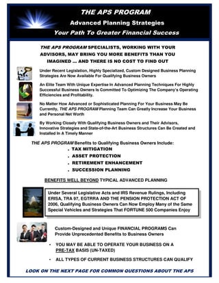THE APS PROGRAM
Advanced Planning Strategies
Your Path To Greater Financial Success
Under Recent Legislation, Highly Specialized, Custom Designed Business Planning
Strategies Are Now Available For Qualifying Business Owners
An Elite Team With Unique Expertise In Advanced Planning Techniques For Highly
Successful Business Owners Is Committed To Optimizing The Company’s Operating
Efficiencies and Profitability.
No Matter How Advanced or Sophisticated Planning For Your Business May Be
Currently, THE APS PROGRAM Planning Team Can Greatly Increase Your Business
and Personal Net Worth
By Working Closely With Qualifying Business Owners and Their Advisors,
Innovative Strategies and State-of-the-Art Business Structures Can Be Created and
Installed In A Timely Manner
. TAX MITIGATION
. ASSET PROTECTION
. RETIREMENT ENHANCEMENT
. SUCCESSION PLANNING
Under Several Legislative Acts and IRS Revenue Rulings, Including
ERISA, TRA 97, EGTRRA AND THE PENSION PROTECTION ACT OF
2006, Qualifying Business Owners Can Now Employ Many of the Same
Special Vehicles and Strategies That FORTUNE 500 Companies Enjoy
Custom-Designed and Unique FINANCIAL PROGRAMS Can
Provide Unprecedented Benefits to Business Owners
• YOU MAY BE ABLE TO OPERATE YOUR BUSINESS ON A
PRE-TAX BASIS (UN-TAXED)
• ALL TYPES OF CURRENT BUSINESS STRUCTURES CAN QUALIFY
THE APS PROGRAM Benefits to Qualifying Business Owners Include:
BENEFITS WELL BEYOND TYPICAL ADVANCED PLANNING
STRATEGIES
LOOK ON THE NEXT PAGE FOR COMMON QUESTIONS ABOUT THE APS
THE APS PROGRAM SPECIALISTS, WORKING WITH YOUR
ADVISORS, MAY BRING YOU MORE BENEFITS THAN YOU
IMAGINED … AND THERE IS NO COST TO FIND OUT
 