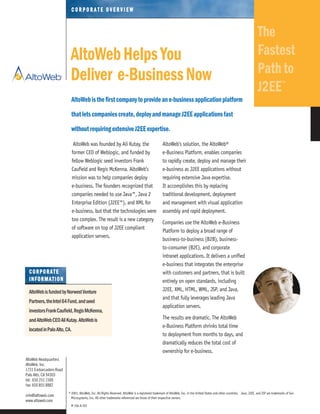 AltoWebisthefirstcompanytoprovideane-businessapplicationplatform
thatletscompaniescreate,deployandmanageJ2EEapplicationsfast
withoutrequiringextensiveJ2EEexpertise.
© 2001, AltoWeb, Inc. All Rights Reserved. AltoWeb is a registered trademark of AltoWeb, Inc. in the United States and other countries. Java, J2EE, and JSP are trademarks of Sun
Microsystems, Inc. All other trademarks referenced are those of their respective owners.
M 104-A 201
AltoWeb was founded by Ali Kutay, the
former CEO of Weblogic, and funded by
fellow Weblogic seed investors Frank
Caufield and Regis McKenna. AltoWeb’s
mission was to help companies deploy
e-business. The founders recognized that
companies needed to use Java™, Java 2
Enterprise Edition (J2EE™), and XML for
e-business, but that the technologies were
too complex. The result is a new category
of software on top of J2EE compliant
application servers.
AltoWeb’s solution, the AltoWeb®
e-Business Platform, enables companies
to rapidly create, deploy and manage their
e-business as J2EE applications without
requiring extensive Java expertise.
It accomplishes this by replacing
traditional development, deployment
and management with visual application
assembly and rapid deployment.
Companies use the AltoWeb e-Business
Platform to deploy a broad range of
business-to-business (B2B), business-
to-consumer (B2C), and corporate
intranet applications. It delivers a unified
e-business that integrates the enterprise
with customers and partners, that is built
entirely on open standards, including
J2EE, XML, HTML, WML, JSP, and Java,
and that fully leverages leading Java
application servers.
The results are dramatic. The AltoWeb
e-Business Platform shrinks total time
to deployment from months to days, and
dramatically reduces the total cost of
ownership for e-business.
AltoWeb Headquarters
AltoWeb, Inc.
1731 Embarcadero Road
Palo Alto, CA 94303
tel: 650 251 1500
fax: 650 855 8882
info@altoweb.com
www.altoweb.com
CC OO RR PP OO RR AA TT EE OO VV EE RR VV II EE WW
The
Fastest
Pathto
J2EE
TM
AltoWebHelpsYou
Deliver e-BusinessNow
CCOORRPPOORRAATTEE
IINNFFOORRMMAATTIIOONN
AltoWebisfundedbyNorwestVenture
Partners,theIntel64Fund,andseed
investorsFrankCaufield,RegisMcKenna,
andAltoWebCEOAliKutay. AltoWebis
locatedinPaloAlto,CA.
 