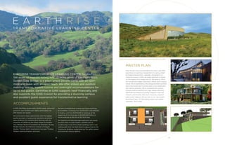 E A R T H R I S E
ACCOMPLISHMENTS
In 2015, EarthRise served nearly 50,000 meals, welcomed
guests for over 10,000 room nights, and hosted over
200 retreats and events.
We continued to foster partnerships with the highest
quality providers of experiential education, providing
ideal conditions for transformative learning with the
University of California, San Diego Center for Mindful-
ness, Michael Harner’s Foundation for Shamanic Studies,
Mindful Schools, the California Institute of Integral
Studies, Thomas Hübl’s InnerScience two-year Timeless
Wisdom training program, and more.
We have increased both revenue and future bookings
for EarthRise, increasing from $2,150,000 to $2,408,000
in revenue, and from $1,700,000 in bookings at the
beginning of the fiscal year to $2,300,000 million in
future bookings at the end of the fiscal year.
We repaired and improved eight bathrooms and rebuilt
the front stairs on both Chalets, installed new air
conditioning in one of the Chalet buildings, built a new
walking path from the West Room/Lodging Area to the
Community Building, modernized our fire safety system,
and improved campus lighting.
MASTER PLAN
Even though many love EarthRise and return year after
year, there is unanimous recognition of a serious need
for lodging replacement, upgrades, and addition of
classroom space. In 2015, we made significant progress
on the creation of a master plan for the campus, which
will include new lodges, classrooms, offices, and a science
center. We’ve assembled a new design/architecture team
and a new board task force focused on the master plan
and capital campaign. We’ve developed the campus
purpose, brand, look/feel and major design elements,
identified five phases of building, mapped a new trail
network, provisionally sited new structures, assessed
solar power capacity, and are now on our way toward
launching Phase 1 of the building project and capital
campaign. Stay tuned!
T R A N S F O R M AT I V E L E A R N I N G C E N T E R
18 19
EARTHRISE TRANSFORMATIVE LEARNING CENTER, located on
194-acres of majestic rolling hills 30 miles north of San Francisco’s
Golden Gate Bridge, is a place where people come with an open
mind and leave with an open heart. We offer indoor and outdoor
meeting spaces, superb cuisine and overnight accommodations for
up to 102 guests. EarthRise at IONS supports itself financially, and
also supports the IONS mission by providing a stunning campus
and excellent guest experience for transformative learning.
(Clockwise from above) Conceptual imaging for new science center, offices and lodging
 