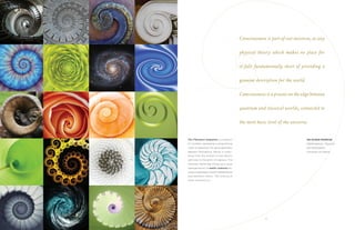 3
Consciousness is part of our universe, so any
physical theory which makes no place for
it falls fundamentally short of providing a
genuine description for the world.
Consciousness is a process on the edge between
quantum and classical worlds, connected to
the most basic level of the universe.
SIR ROGER PENROSE
Mathematician, Physicist
and Philosopher
University of Oxford
The Fibonacci Sequence is a pattern
of numbers expressing a proportional
scale of expansion. Its spiral geometry
appears throughout nature in every-
thing from the motion of sub-atomic
particles to the arms of a galaxy. The
Fibonacci Spiral was chosen as a visual
representation of noetic sciences be-
cause it expresses, in both mathematical
and aesthetic terms, “the science of
what connects us.”
 