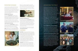 Garret Yount and Jessica Bailey prep DNA samples for the IONS centrifuge.
8
FRONTIER SCIENCE
Our generous donors are directly responsible for the
ongoing inquiry that makes IONS unique. Our scientists
and visiting scholars have the freedom to conduct
crucial experiments in consciousness that are simply not
allowed at other institutions. We are continually pushing
the boundaries of scientific exploration in consciousness.
In 2015, our new team advanced some of the most
creative, ground-breaking projects we’ve tackled yet.
Here are a few examples:
EXTENDED HUMAN CAPACITIES
IONS scientist Arnaud Delorme conducted a series
of studies showing that the brainwaves of mediums are
different when doing readings on real as opposed to
fictional people, and different when accurate vs. inaccurate.
His 2013 article on mediumship in Frontiers in Psychology
remains in the top 5% read of all articles in the journal.
We migrated and upgraded our global interactive web-
site, gotpsi.org, which is the most used psi research website
in the world, with 5,000 to 10,000 unique visitors per month.
CONSCIOUSNESS AND HEALING
New to IONS, scientist Helané Wahbeh, ND is taking
our clinical research program to new levels, starting with
investigating meditative and shamanic practices for
PTSD in veterans and older adults with depression.
Under the direction of molecular neurobiologist Garret
Yount, we built a “wet lab” to conduct research on biolog-
ical markers of consciousness, paying special attention to
examining how transformative experiences and practices AWARDS
Dean Radin’s “Psychophysical interactions with a single-
photon double-slit optical system” paper won the Nascent
Systems Innovative Research Prize, an award given for the
2015 Best Paper in the Quantum Biosystems Special Issue.
The judges said they selected it because: “The experiment
poses a clear question. Can human efforts to gain
knowledge about a quantum event through psychic
means affect the outcome of the experiment? It then
sets up an experimental apparatus to measure the effect
of human intervention on a well known double slit
experiment and provides a rigorous standard analysis
of the resulting data to calculate the probability that a
psycho-physical effect does occur.”
Dean Radin was also awarded the Parapsychological
Association’s 2015 Charles Honorton Integrative Contri-
butions Award, which is given to a member of the PA
who “has made significant research contributions that
integrate parapsychology and mainstream science, and
thereby has advanced the discipline of parapsychology.”
ADVANCING THE FIELD
In addition to conducting experiments ourselves, IONS
has a long legacy of “field formation”—in other words,
catalyzing and advancing crucial fields of inquiry. This is
how new ideas take hold and grow worldwide. We bring
together unprecedented combinations of scientists and
scholars, medical doctors and healing professionals, venture
capitalists and philanthropists, spiritual teachers and
practitioners to stimulate synergistic conversations and
sharing of transdisciplinary theories. We identify significant
gaps in knowledge, or anomalies that challenge current
paradigms, in order to ignite breakthrough ideas and
stimulate collaborations. Examples from 2015 include:
Physics of Consciousness Symposium
A quiet revolution is occurring in the field of physics—one
that recognizes that consciousness may be a fundamental
component or substrate of reality. IONS is in the vanguard
of this movement, pioneering new methods for
investigating mind-matter interactions. Interest was so
high in this meeting hosted by IONS in 2015 that a dozen
prominent physicists attended on their own time and
at their own expense to share theories and protocols,
and move the ball down the field.
Future of Meditation Research Meeting
Leaders in the field of meditation research across the
country—from institutions such as NYU, University of
California, Wake Forest University and many others—
conducted a survey of over 1200 meditation practitioners
from 66 countries, showing that extraordinary experiences
during meditation often considered rare are actually quite
common. Next steps include a paper, web resource, and
online course to expand the field of meditation research.
Consciousness and Healing Initiative (CHI)
Is there an energy field, and can we detect it and harness
it for healing? In 2014, IONS joined with a network of
colleagues from universities and medical centers around
the world to form the Consciousness and Healing Initiative
(www.chi.is) to pave the way for a more complete model
of healing that includes the subtle energy dimensions of
our health and well-being. In 2015, IONS co-sponsored two
groundbreaking CHI meetings on the science of the biofield
with scientists, doctors, nurses, and healers. Among the
first outcomes of this collective was an article called
“Biofield Science and Healing: An Emerging Frontier in
Medicine,” published in a special issue of Global Advances
in Health and Medicine (2015, Vol 4, pp.5-7), promoted by
Deepak Chopra and selected by Arianna Huffington for
the front page of The Huffington Post.
9
affect how our genes are expressed. Our first project
examined how Emotional Freedom Technique (EFT, or “tap-
ping”), affects gene expression in those with past trauma.
We are in the midst of exciting experiments to develop
methods for physically detecting the energy purportedly
emitted by energy healers.
WORLDVIEW TRANSFORMATION
Led by IONS Visiting Scholar Loren Carpenter, two-time
Academy Award winner and co-founder of Pixar Animation
Studios, we launched a virtual reality consciousness science
program. The goal is to develop VR experiences that
induce awe and wonder, catalyzing shifts in perspective
that change people’s lives for the better. We’ll also use the
system to see if we can harness the power of perception
and the mind, enhanced by VR, to deal with issues like
chronic pain and anxiety.
For a complete overview of current experiments, please
refer to our 2016 Project Portfolio or visit our website at:
noetic.org/research/projects
Loren Carpenter tests new equipment for a virtual reality experiment.
Daniel Siegel, Dean Radin, John Hagelin, and Loren Carpenter at the
Physics of Consciousness Symposium
Roger Walsh of UC Irvine and Rael Cahn from USC at the Future of
Meditation Research Meeting at IONS
Future of Meditation Research Meeting at the IONS EarthRise Retreat
 