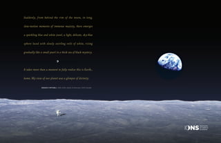 Suddenly, from behind the rim of the moon, in long,
slow-motion moments of immense majesty, there emerges
a sparkling blue and white jewel, a light, delicate, sky-blue
sphere laced with slowly swirling veils of white, rising
gradually like a small pearl in a thick sea of black mystery.
It takes more than a moment to fully realize this is Earth...
home. My view of our planet was a glimpse of divinity.
	 EDGAR D. MITCHELL (1930–2016), Apollo 14 Astronaut, IONS Founder
INSTITUTE
OF NOETIC
SCIENCES
 