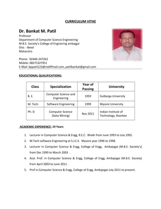 CURRICULUM VITAE
Dr. Bankat M. Patil
Professor
Department of Computer Science Engineering
M.B.E. Society’s College of Enginering ambajgai
Dist: - Beed
Maharstra
Phone: 02446-247262
Mobile: 08275327951
E-Mail: bppatil123@rediffmail.com, patilbankat@gmail.com
EDUCATIONAL QUALIFICATIONS:
Class Specialization
Year of
Passing
University
B. E.
Computer Science and
Engineering
1993 Gulbarga University
M. Tech. Software Engineering 1999 Mysore University
Ph. D Computer Science
(Data Mining)
Nov 2011
Indian Institute of
Technology, Roorkee
ACADEMIC EXPERIENCE: 19 Years
1. Lecturer in Computer Science & Engg, R.E.C. Bhalki from June 1993 to July 1995.
2. M.Tech software Engineering at S.J.C.E. Mysore year 1996 to 1998.
3. Lecturer in Computer Science & Engg, College of Engg, Ambajogai (M.B.E. Society’s)
from Dec 1999 to March 2003 .
4. Asst. Prof. in Computer Science & Engg, College of Engg, Ambajogai (M.B.E. Society)
from April 2003 to June 2011 .
5. Prof in Computer Science & Engg, College of Engg, Ambajogai July 2011 to present.
 