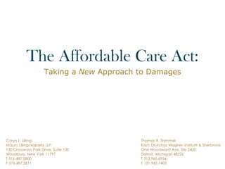 The Affordable Care Act:
Taking a New Approach to Damages
Caryn L. Lilling
Mauro Lilling Naparty LLP
130 Crossways Park Drive, Suite 100
Woodbury, New York 11797
T 516.487.5800
F 516.487.5811
Thomas R. Shimmel
Kitch Drutchas Wagner Valitutti & Sherbrook
One Woodward Ave, Ste 2400
Detroit, Michigan 48226
T 313.965.6954
F 131.965.7403
 