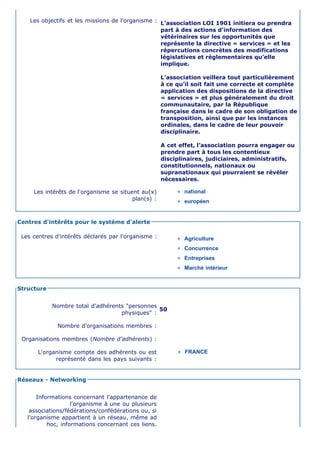 Les objectifs et les missions de l'organisme : L’association LOI 1901 initiera ou prendra
                                                   part à des actions d’information des
                                                   vétérinaires sur les opportunités que
                                                   représente la directive « services » et les
                                                   répercutions concrètes des modifications
                                                   législatives et règlementaires qu’elle
                                                   implique.

                                                     L’association veillera tout particulièrement
                                                     à ce qu’il soit fait une correcte et complète
                                                     application des dispositions de la directive
                                                     « services » et plus généralement du droit
                                                     communautaire, par la République
                                                     française dans le cadre de son obligation de
                                                     transposition, ainsi que par les instances
                                                     ordinales, dans le cadre de leur pouvoir
                                                     disciplinaire.

                                                     A cet effet, l’association pourra engager ou
                                                     prendre part à tous les contentieux
                                                     disciplinaires, judiciaires, administratifs,
                                                     constitutionnels, nationaux ou
                                                     supranationaux qui pourraient se révéler
                                                     nécessaires.

     Les intérêts de l'organisme se situent au(x)           national
                                         plan(s) :          européen


Centres d'intérêts pour le système d'alerte

 Les centres d'intérêts déclarés par l'organisme :          Agriculture
                                                            Concurrence
                                                            Entreprises
                                                            Marché intérieur


Structure


            Nombre total d'adhérents "personnes
                                                50
                                   physiques" :

              Nombre d'organisations membres :

 Organisations membres (Nombre d'adhérents) :

       L'organisme compte des adhérents ou est              FRANCE
             représenté dans les pays suivants :


Réseaux - Networking


       Informations concernant l'appartenance de
                    l'organisme à une ou plusieurs
    associations/fédérations/confédérations ou, si
   l'organisme appartient à un réseau, même ad
           hoc, informations concernant ces liens.
 