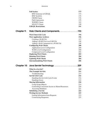 x CONTENTS
Full Syntax 173
BNF Grammar of EJB QL 173
BNF Symbols 176
FROM Clause 176
Path Expressions 179
WHERE Clause 182
SELECT Clause 190
EJB QL Restrictions 191
Chapter 9: Web Clients and Components. . . . . . . . . . . . . . . .193
Web Client Life Cycle 194
Web Application Archives 196
Creating a WAR File 197
Adding a WAR File to an EAR File 198
Adding a Web Component to a WAR File 198
Configuring Web Clients 200
Application-Level Configuration 200
WAR-Level Configuration 200
Component-Level Configuration 202
Deploying Web Clients 203
Running Web Clients 204
Updating Web Clients 204
Internationalizing Web Clients 206
Chapter 10: Java Servlet Technology . . . . . . . . . . . . . . . . . . . .209
What Is a Servlet? 210
The Example Servlets 211
Troubleshooting 215
Servlet Life Cycle 216
Handling Servlet Life-Cycle Events 216
Handling Errors 218
Sharing Information 218
Using Scope Objects 219
Controlling Concurrent Access to Shared Resources 220
Accessing Databases 221
Initializing a Servlet 222
Writing Service Methods 223
Getting Information from Requests 223
Constructing Responses 225
 