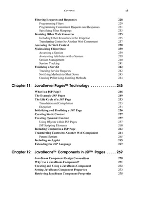 CONTENTS xi
Filtering Requests and Responses 228
Programming Filters 229
Programming Customized Requests and Responses 231
Specifying Filter Mappings 233
Invoking Other Web Resources 235
Including Other Resources in the Response 235
Transferring Control to Another Web Component 237
Accessing the Web Context 238
Maintaining Client State 239
Accessing a Session 239
Associating Attributes with a Session 239
Session Management 240
Session Tracking 241
Finalizing a Servlet 242
Tracking Service Requests 242
Notifying Methods to Shut Down 243
Creating Polite Long-Running Methods 244
Chapter 11: JavaServer Pages™ Technology . . . . . . . . . . . . . 245
What Is a JSP Page? 246
The Example JSP Pages 249
The Life Cycle of a JSP Page 253
Translation and Compilation 253
Execution 254
Initializing and Finalizing a JSP Page 256
Creating Static Content 257
Creating Dynamic Content 257
Using Objects within JSP Pages 257
JSP Scripting Elements 260
Including Content in a JSP Page 263
Transferring Control to Another Web Component 264
Param Element 265
Including an Applet 265
Extending the JSP Language 267
Chapter 12: JavaBeans™ Components in JSP™ Pages . . . . . 269
JavaBeans Component Design Conventions 270
Why Use a JavaBeans Component? 271
Creating and Using a JavaBeans Component 272
Setting JavaBeans Component Properties 273
Retrieving JavaBeans Component Properties 275
 