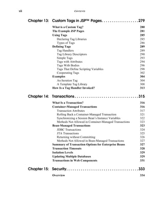 xii CONTENTS
Chapter 13: Custom Tags in JSP™ Pages. . . . . . . . . . . . . . . . . .279
What is a Custom Tag? 280
The Example JSP Pages 281
Using Tags 285
Declaring Tag Libraries 285
Types of Tags 286
Defining Tags 289
Tag Handlers 289
Tag Library Descriptors 290
Simple Tags 293
Tags with Attributes 294
Tags With Bodies 296
Tags That Define Scripting Variables 298
Cooperating Tags 302
Examples 304
An Iteration Tag 304
A Template Tag Library 308
How Is a Tag Handler Invoked? 313
Chapter 14: Transactions . . . . . . . . . . . . . . . . . . . . . . . . . . . . . . .315
What Is a Transaction? 316
Container-Managed Transactions 316
Transaction Attributes 317
Rolling Back a Container-Managed Transaction 321
Synchronizing a Session Bean’s Instance Variables 322
Methods Not Allowed in Container-Managed Transactions 323
Bean-Managed Transactions 323
JDBC Transactions 324
JTA Transactions 325
Returning without Committing 326
Methods Not Allowed in Bean-Managed Transactions 327
Summary of Transaction Options for Enterprise Beans 327
Transaction Timeouts 328
Isolation Levels 329
Updating Multiple Databases 329
Transactions in Web Components 331
Chapter 15: Security. . . . . . . . . . . . . . . . . . . . . . . . . . . . . . . . . . .333
Overview 334
 