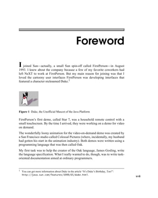 xvii
Foreword
I joined Sun—actually, a small Sun spin-off called FirstPerson—in August
1993. I knew about the company because a few of my favorite coworkers had
left NeXT to work at FirstPerson. But my main reason for joining was that I
loved the cartoony user interfaces FirstPerson was developing interfaces that
featured a character nicknamed Duke.1
Figure 1 Duke, the Unofficial Mascot of the Java Platform
FirstPerson’s first demo, called Star 7, was a household remote control with a
small touchscreen. By the time I arrived, they were working on a demo for video
on demand.
The wonderfully loony animation for the video-on-demand demo was created by
a San Francisco studio called Colossal Pictures (where, incidentally, my husband
had gotten his start in the animation industry). Both demos were written using a
programming language that was then called Oak.
My first task was to help the creator of the Oak language, James Gosling, write
the language specification. What I really wanted to do, though, was to write task-
oriented documentation aimed at ordinary programmers.
1 You can get more information about Duke in the article “It’s Duke’s Birthday, Too!”:
http://java.sun.com/features/1999/05/duke.html.
 